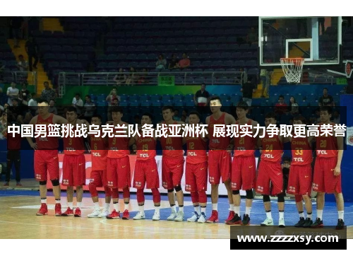 中国男篮挑战乌克兰队备战亚洲杯 展现实力争取更高荣誉