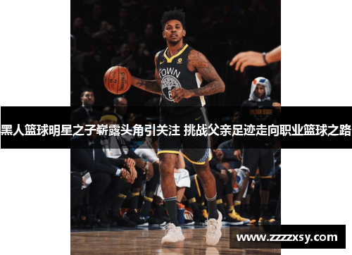 黑人篮球明星之子崭露头角引关注 挑战父亲足迹走向职业篮球之路