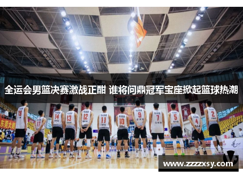 全运会男篮决赛激战正酣 谁将问鼎冠军宝座掀起篮球热潮
