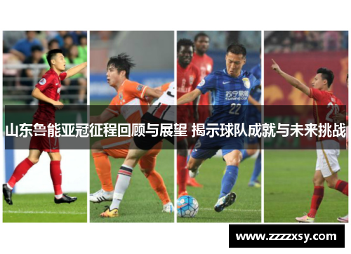 山东鲁能亚冠征程回顾与展望 揭示球队成就与未来挑战
