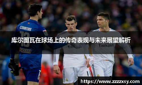 库尔图瓦在球场上的传奇表现与未来展望解析